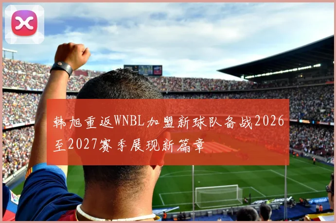 韩旭重返WNBL加盟新球队备战2026至2027赛季展现新篇章