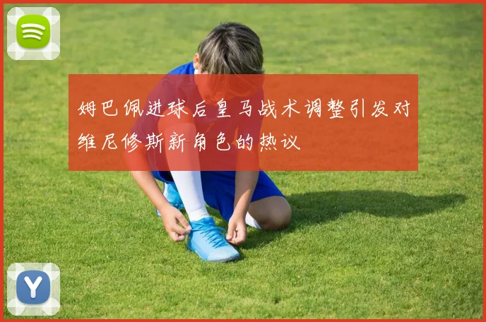 姆巴佩进球后皇马战术调整引发对维尼修斯新角色的热议