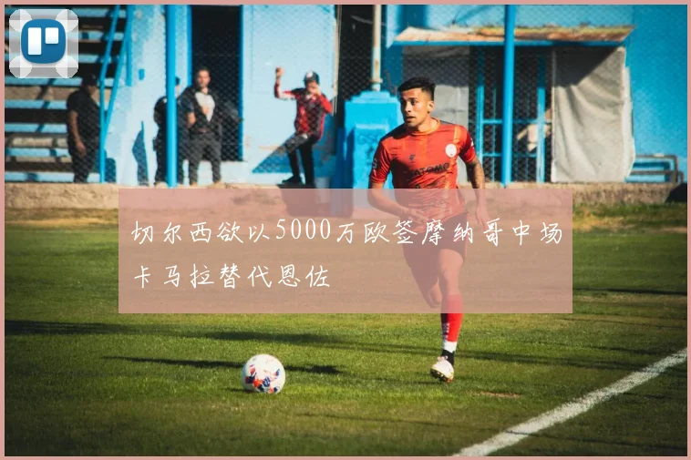 切尔西欲以5000万欧签摩纳哥中场卡马拉替代恩佐