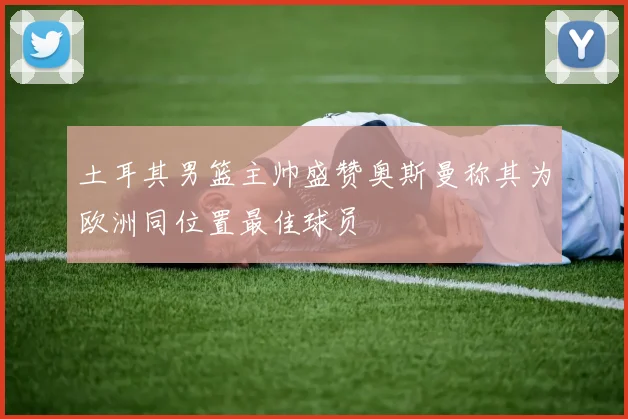土耳其男篮主帅盛赞奥斯曼称其为欧洲同位置最佳球员