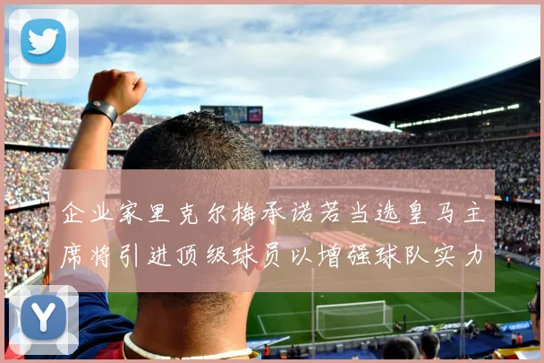 企业家里克尔梅承诺若当选皇马主席将引进顶级球员以增强球队实力
