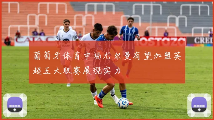 葡萄牙体育中场尤尔曼有望加盟英超五大联赛展现实力