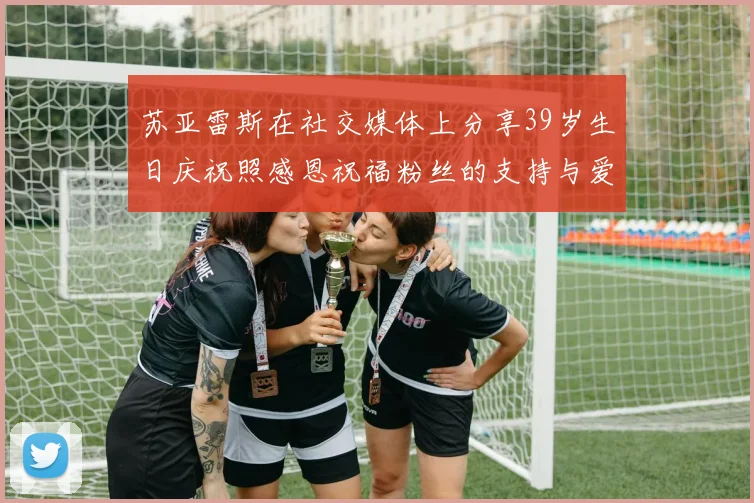 苏亚雷斯在社交媒体上分享39岁生日庆祝照感恩祝福粉丝的支持与爱护