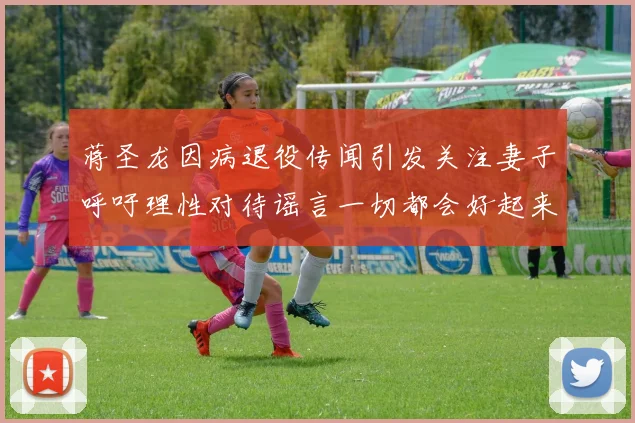 蒋圣龙因病退役传闻引发关注妻子呼吁理性对待谣言一切都会好起来