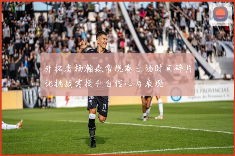 开拓者杨瀚森常规赛出场时间碎片化挑战需提升自信心与表现