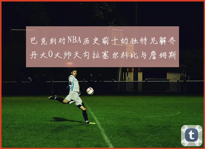 巴克利对NBA历史前十的独特见解乔丹大O大帅天勾拉塞尔科比与詹姆斯排名分析