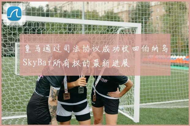 皇马通过司法协议成功收回伯纳乌SkyBar所有权的最新进展