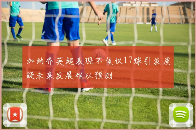 加纳乔英超表现不佳仅17球引发质疑未来发展难以预测