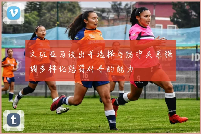 文班亚马谈出手选择与防守关系强调多样化惩罚对手的能力