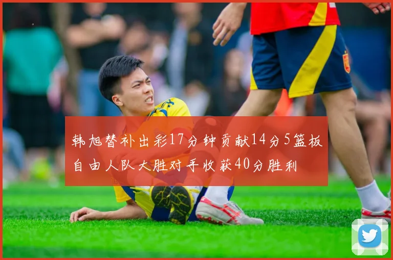 韩旭替补出彩17分钟贡献14分5篮板自由人队大胜对手收获40分胜利
