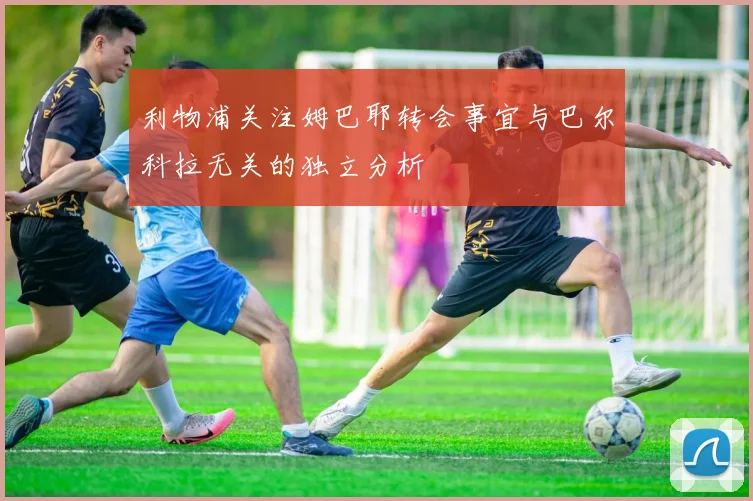 利物浦关注姆巴耶转会事宜与巴尔科拉无关的独立分析