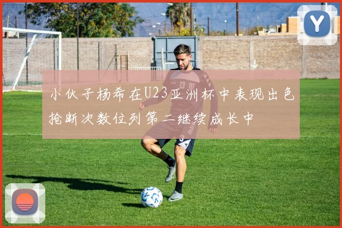 小伙子杨希在U23亚洲杯中表现出色抢断次数位列第二继续成长中