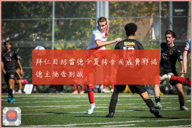 拜仁目标雷德今夏转会或成费耶诺德主场告别战