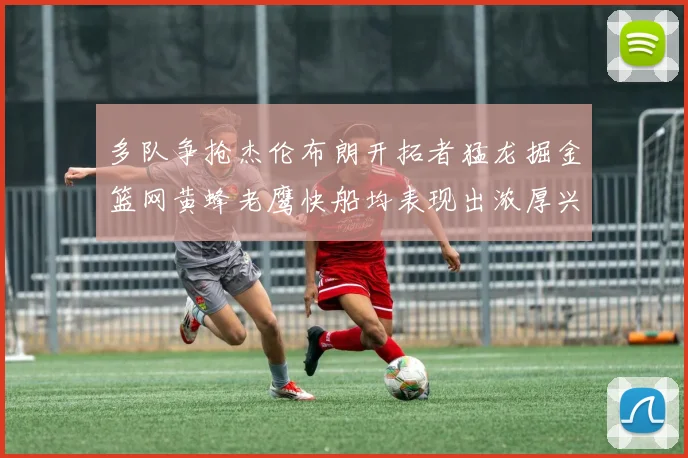 多队争抢杰伦布朗开拓者猛龙掘金篮网黄蜂老鹰快船均表现出浓厚兴趣