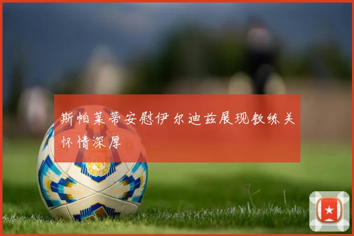 斯帕莱蒂安慰伊尔迪兹展现教练关怀情深厚